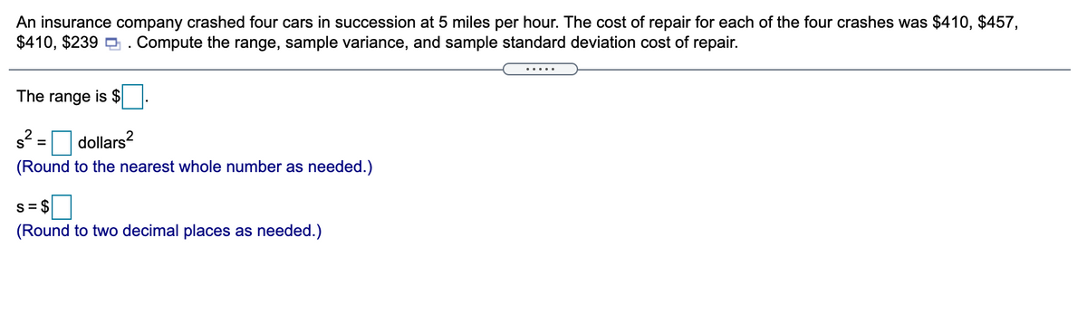 An insurance company crashed four cars in succession at 5 miles per hour. The cost of repair for each of the four crashes was $410, $457,
$410, $239 a . Compute the range, sample variance, and sample standard deviation cost of repair.
.....
The range is $
s? =
dollars?
(Round to the nearest whole number as needed.)
S= $
(Round to two decimal places as needed.)
