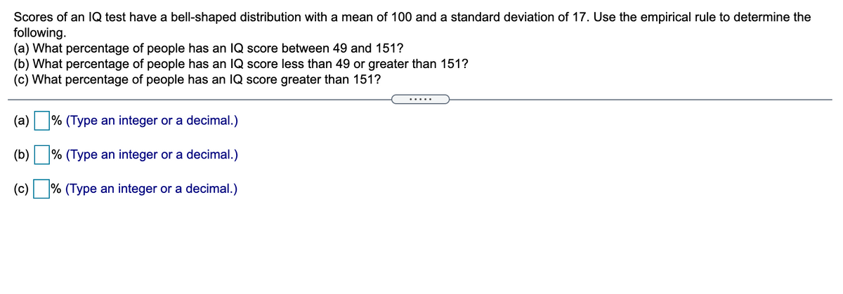 Scores of an IQ test have a bell-shaped distribution with a mean of 100 and a standard deviation of 17. Use the empirical rule to determine the
following.
(a) What percentage of people has an 1Q score between 49 and 151?
(b) What percentage of people has an IQ score less than 49 or greater than 151?
(c) What percentage of people has an IQ score greater than 151?
.....
(a)
% (Type an integer or a decimal.)
(b) % (Type an integer or a decimal.)
(c) % (Type an integer or a decimal.)
