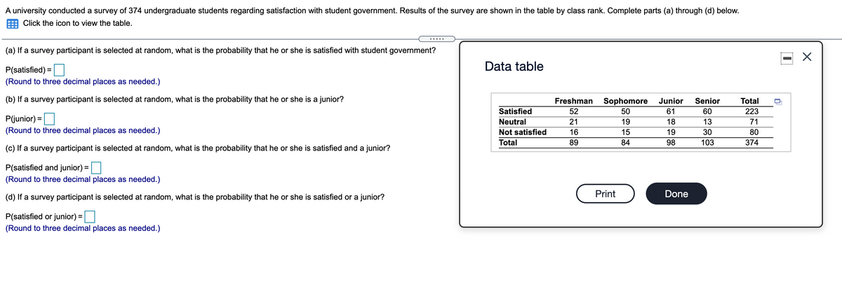 A university conducted a survey of 374 undergraduate students regarding satisfaction with student government. Results of the survey are shown in the table by class rank. Complete parts (a) through (d) below.
Click the icon to view the table.
(a) If a survey participant is selected at random, what is the probability that he or she is satisfied with student government?
Data table
P(satisfied) =
(Round to three decimal places as needed.)
(b) If a survey participant is selected at random, what is the probability that he or she is a junior?
Freshman
Senior
Sophomore
50
Junior
Total
Satisfied
52
61
60
223
P(junior) =
Neutral
21
19
18
13
71
(Round to three decimal places as needed.)
Not satisfied
16
15
19
30
80
Total
89
84
98
103
374
(c) If a survey participant is selected at random, what is the probability that he or she is satisfied and a junior?
P(satisfied and junior) =
%3D
(Round to three decimal places as needed.)
Print
Done
(d) If a survey participant is selected at random, what is the probability that he or she is satisfied or a junior?
P(satisfied or junior) =|
(Round to three decimal places as needed.)
