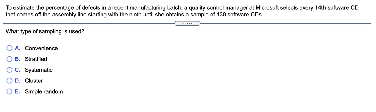 To estimate the percentage of defects in a recent manufacturing batch, a quality control manager at Microsoft selects every 14th software CD
that comes off the assembly line starting with the ninth until she obtains a sample of 130 software CDs.
.....
What type of sampling is used?
O A. Convenience
B. Stratified
C. Systematic
D. Cluster
E. Simple random
O O
