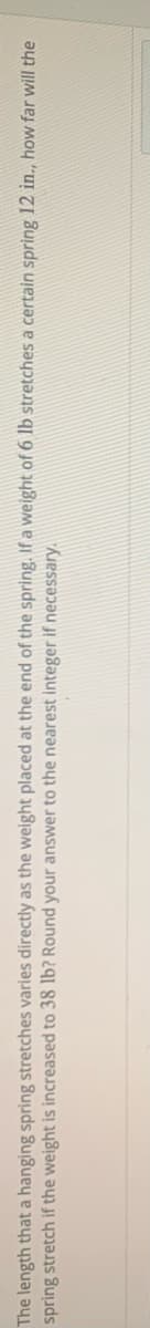 The length that a hanging spring stretches varies directly as the weight placed at the end of the spring. If a weight of 6 lb stretches a certain spring 12 in., how far will the
spring stretch if the weight is increased to 38 lb? Round your answer to the nearest integer if necessary.

