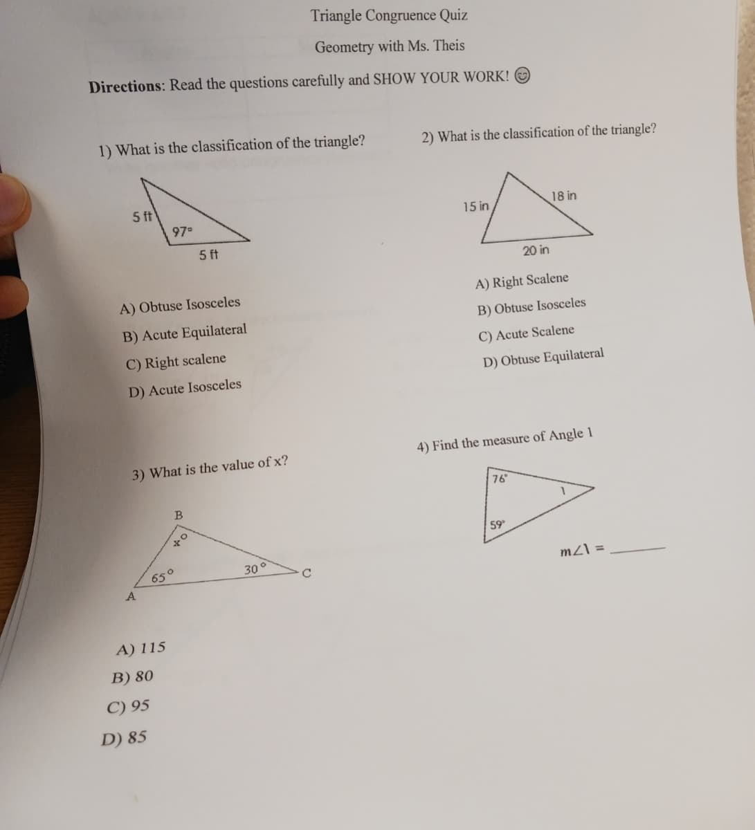 Triangle Congruence Quiz
Geometry with Ms. Theis
Directions: Read the questions carefully and SHOW YOUR WORK!
1) What is the classification of the triangle?
2) What is the classification of the triangle?
5 ft
15 in
18 in
97
5 ft
20 in
A) Obtuse Isosceles
A) Right Scalene
B) Acute Equilateral
B) Obtuse Isosceles
C) Right scalene
C) Acute Scalene
D) Acute Isosceles
D) Obtuse Equilateral
4) Find the measure of Angle 1
3) What is the value of x?
76
B
59
65°
A
30°
mZ\ =
A) 115
B) 80
C) 95
D) 85
