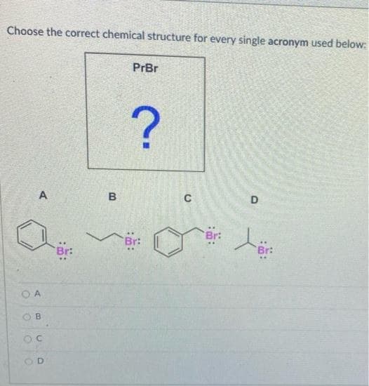 Choose the correct chemical structure for every single acronym used below:
PrBr
?
A
B
C
D
OA
B
ос
D
Br:
Br:
Br:
Br: