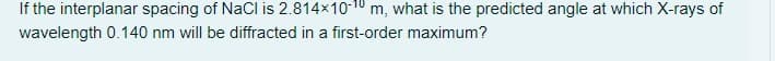 If the interplanar spacing of NaCl is 2.814x10-10 m, what is the predicted angle at which X-rays of
wavelength 0.140 nm will be diffracted in a first-order maximum?
