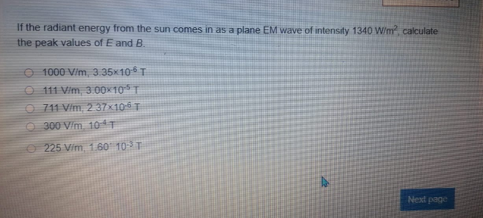 If the radiant energy from the sun comes in as a plane EM wave of intensity 1340 W/m calculate
the peak values of E and B.
O 1000 V/m, 3.35x10-6 T
O 111 V/m, 3. 00×10 5 T
O 711 V/m, 2 37×10-6 T
O 300 V/m. 10 T
O 225 V/m, 1. 60' 10-3 T
Next page
