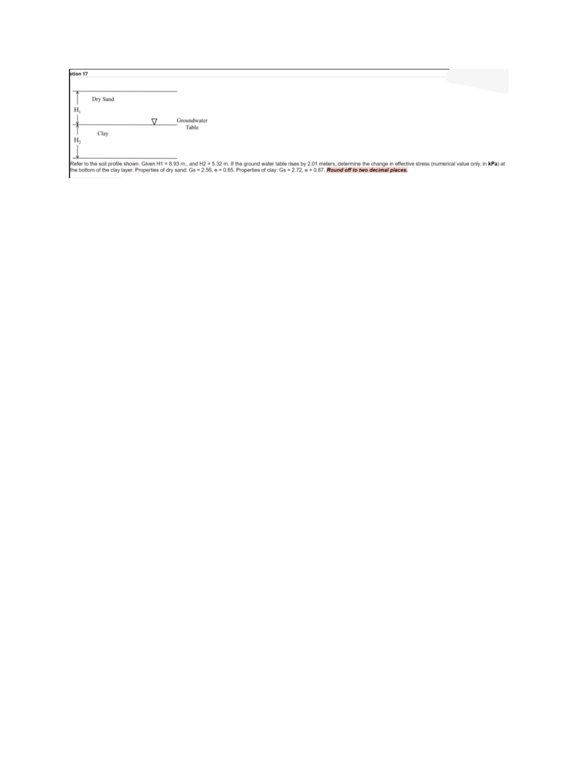 stion 17
| Dry Sand
H
Groundwater
Table
Clay
Refer to the soil profile shown. Given H1 = 8.93 m., and H2 = 5.32 m. If the ground water table rises by 2.01 meters, determine the change in effective stress (numerical value only, in kPa) at
the bottom of the clay layer. Properties of dry sand: Gs = 2.56, e = 0.65. Properties of clay: Gs = 2.72, e = 0.87. Round off to two decimal places.
