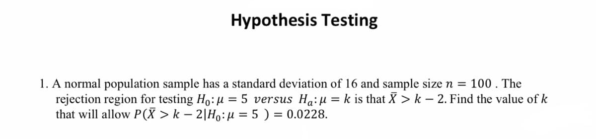 Hypothesis Testing
1. A normal population sample has a standard deviation of 16 and sample size n = 100. The
rejection region for testing Ho: μ = 5 versus Ha:μ = k is that X > k − 2. Find the value of k
that will allow P(X > k − 2|H₁: µ = 5 ) = 0.0228.