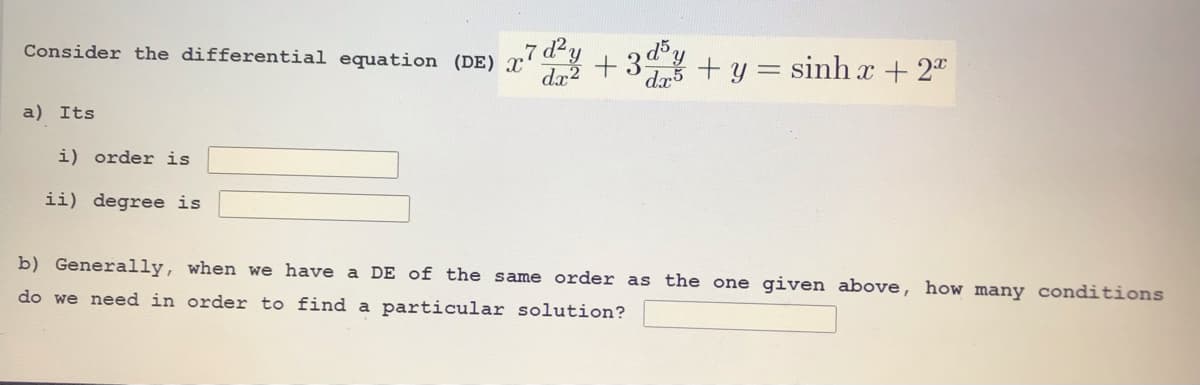 Consider the differential equation (DE) x'
.7 d²y
da +y = sinh x + 2
a) Its
i) order is
ii) degree is
b) Generally, when we have a DE of the same order as the one given above, how many conditions
do we need in order to find a particular solution?
