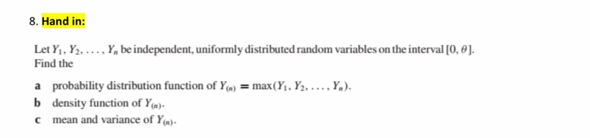 8. Hand in:
Let Y1, Y2, ., Y,, be independent, uniformly distributed random variables on the interval [0, 0].
Find the
a probability distribution function of Y(m) = max(Y1, Y2, .... Y,).
b density function of Y(m)-
mean and variance of Y(m)-
