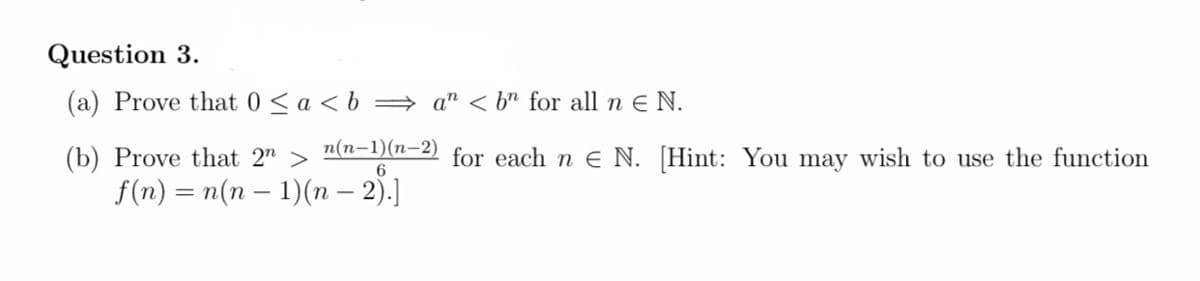 Question 3.
(a) Prove that 0< a < b = a" < b" for all n e N.
n(n-1)(n-2)
(b) Prove that 2" >
f(n) = n(n – 1)(n – 2).]
for each n e N. [Hint: You may wish to use the function
6
