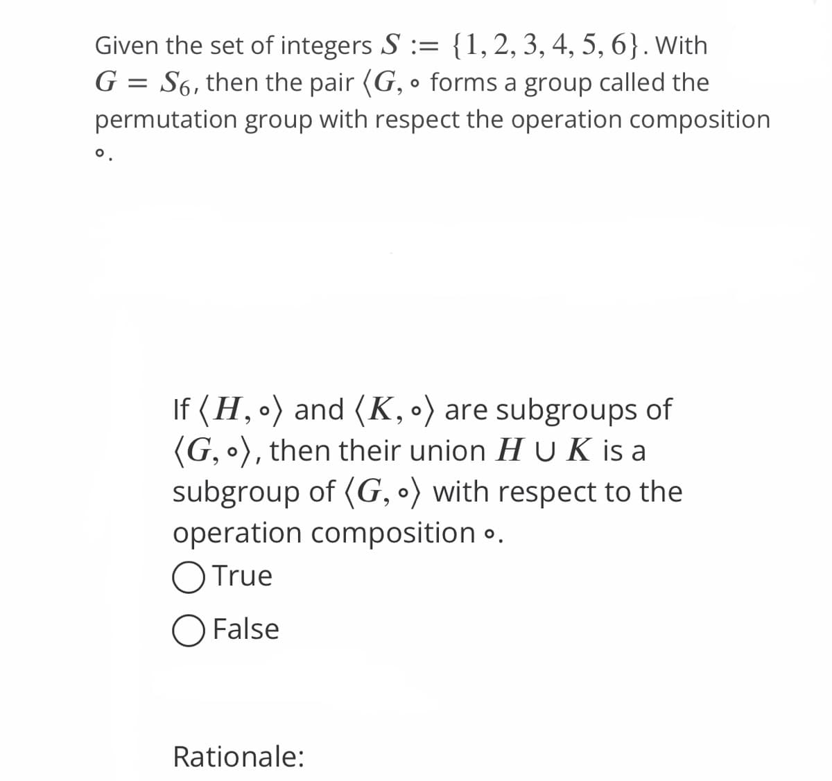 Given the set of integers S := {1, 2, 3, 4, 5, 6}. With
G = S6, then the pair (G, forms a group called the
permutation group with respect the operation composition
O
If (H, 。) and (K, o) are subgroups of
(G, o), then their union H UK is a
subgroup of (G, ) with respect to the
operation composition ..
O True
O False
Rationale: