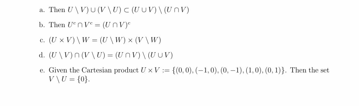 a. Then U \V)U (V \U) C (UUV)\ (UnV)
b. Then UCNV° =
(UNV)e
c. (U x V) \ W = (U \W)× (V \ W)
d. (U \V)n (V\U) = (Un V) \ (UUV)
e. Given the Cartesian product U × V := {(0,0), (-1,0), (0, –1), (1,0), (0, 1)}. Then the set
V\U = {0}.
