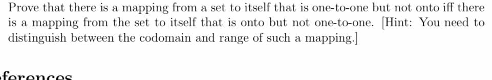 Prove that there is a mapping from a set to itself that is one-to-one but not onto iff there
is a mapping from the set to itself that is onto but not one-to-one. [Hint: You need to
distinguish between the codomain and range of such a mapping.]
-ferences
