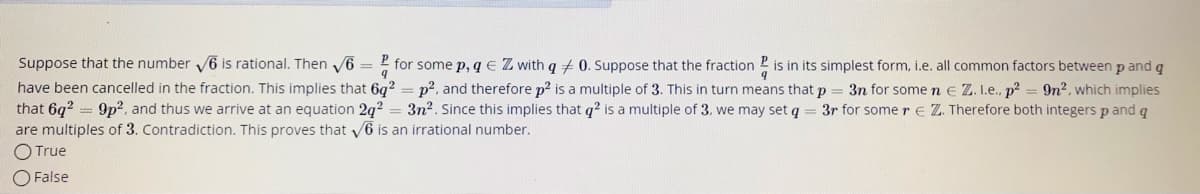 Suppose that the number 6 is rational. Then 6 = 2 for some p, q e Z with q 0. Suppose that the fraction 2 is in its simplest form, i.e. all common factors between p and q
have been cancelled in the fraction. This implies that 6q? = p?, and therefore p2 is a multiple of 3. This in turn means that p = 3n for some n e Z. I.e., p? = 9n2, which implies
that 6q? = 9p?, and thus we arrive at an equation 2q² = 3n2. Since this implies that q? is a multiple of 3. we may set q = 3r for some re Z. Therefore both integers p and q
are multiples of 3. Contradiction. This proves that 6 is an irrational number.
O True
O False
