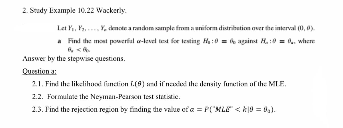 2. Study Example 10.22 Wackerly.
Let Y₁, Y₂,..., Y, denote a random sample from a uniform distribution over the interval (0, 0).
a Find the most powerful a-level test for testing Ho: 0 = 0o against Ha : 0 = 0a, where
0a < 00.
Answer by the stepwise questions.
Question a:
2.1. Find the likelihood function L(0) and if needed the density function of the MLE.
2.2. Formulate the Neyman-Pearson test statistic.
2.3. Find the rejection region by finding the value of a = P("MLE" <k|0 = 0o).