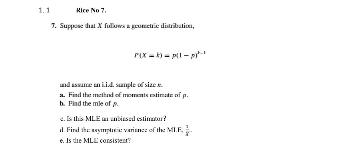 1. 1
Rice No 7.
7. Suppose that X follows a geometric distribution,
P(X = k) = p(1 – p)*-!
and assume an i.i.d. sample of size n.
a. Find the method of moments estimate of p.
b. Find the mle of p.
c. Is this MLE an unbiased estimator?
1
d. Find the asymptotic variance of the MLE, .
e. Is the MLE consistent?
