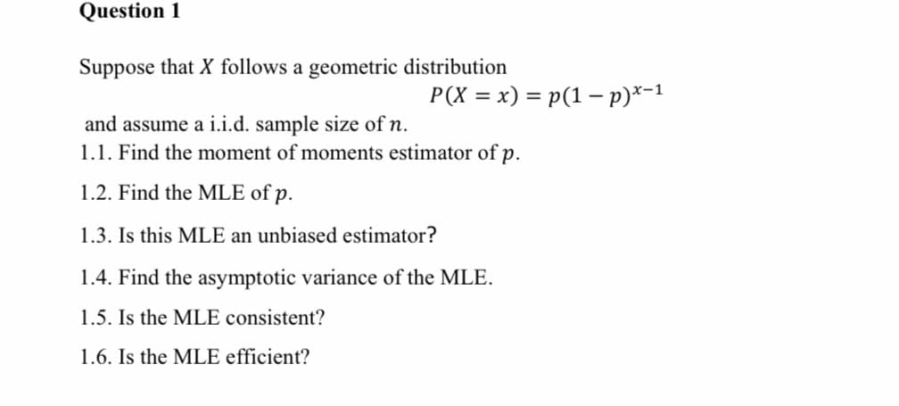 Question 1
Suppose that X follows a geometric distribution
P(X = x) = p(1 - p)*-1
and assume a i.i.d. sample size of n.
1.1. Find the moment of moments estimator of p.
1.2. Find the MLE of p.
1.3. Is this MLE an unbiased estimator?
1.4. Find the asymptotic variance of the MLE.
1.5. Is the MLE consistent?
1.6. Is the MLE efficient?
