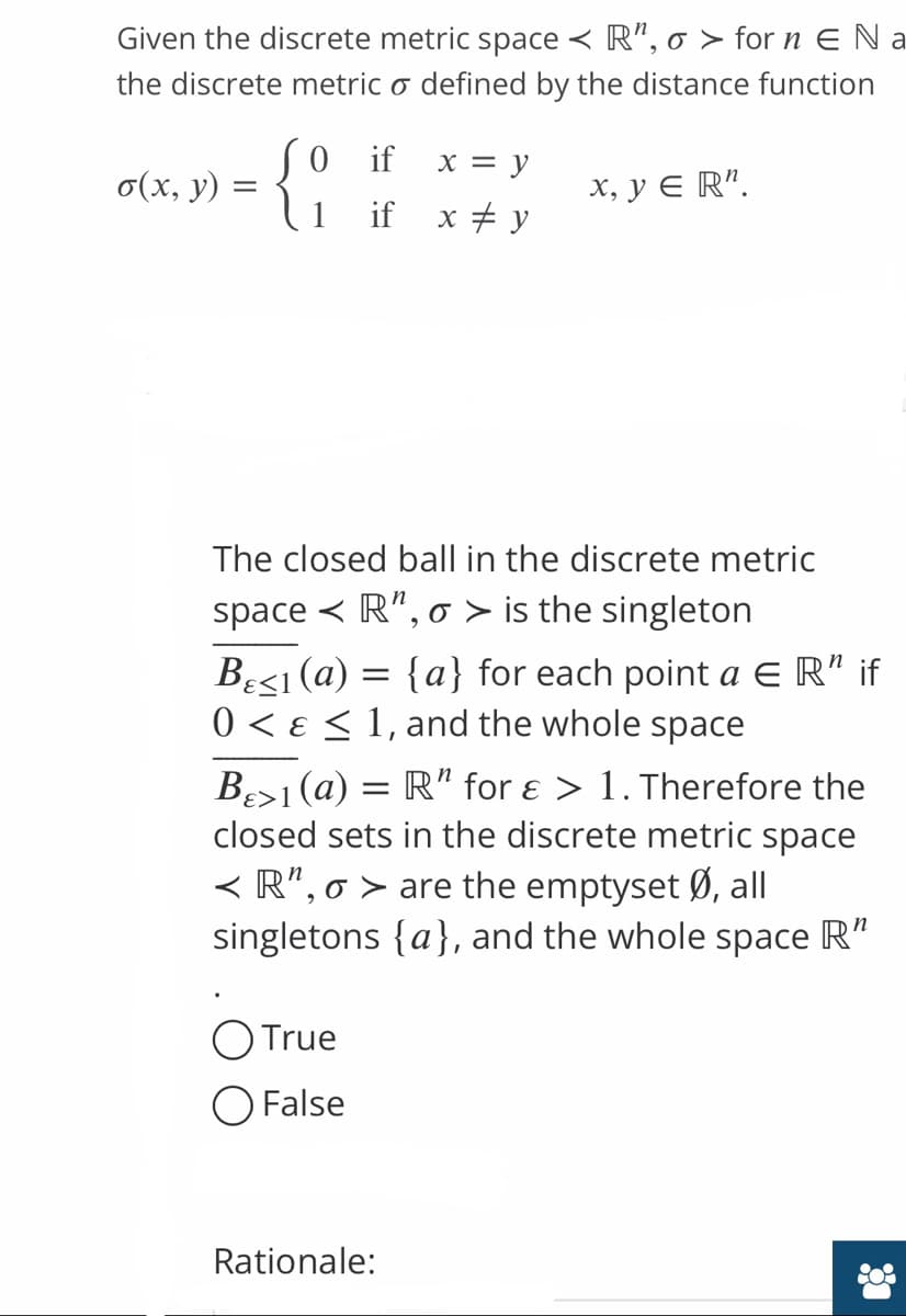 Given the discrete metric space < R", o > for n E Na
the discrete metric o defined by the distance function
So if
x = y
o(x, y)
x, y ER¹.
if x = y
The closed ball in the discrete metric
space R", o> is the singleton
Besi (a) = {a} for each point a ER" if
0 < 1, and the whole space
B>1 (a) = R" for ε > 1. Therefore the
closed sets in the discrete metric space
< R", o > are the emptyset Ø, all
singletons {a}, and the whole space R"
O True
O False
Rationale:
Co
=