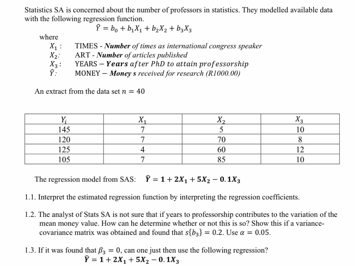 Statistics SA is concerned about the number of professors in statistics. They modelled available data
with the following regression function.
Ŷ = bo + b₁X₁ + b₂X₂ + b3X3
where
X₁ :
X₂:
X3:
Ŷ:
TIMES - Number of times as international congress speaker
ART - Number of articles published
YEARS - Years after PhD to attain professorship
MONEY - Money s received for research (R1000.00)
An extract from the data set n = 40
Y₁
145
120
125
105
X₁
7
7
4
7
X₂
5
70
60
85
X3
10
8
12
10
The regression model from SAS: Y = 1 + 2X₁ + 5X₂ - 0.1X3
1.1. Interpret the estimated regression function by interpreting the regression coefficients.
1.2. The analyst of Stats SA is not sure that if years to professorship contributes to the variation of the
mean money value. How can he determine whether or not this is so? Show this if a variance-
covariance matrix was obtained and found that s{b3} = 0.2. Use a = 0.05.
1.3. If it was found that B3 = 0, can one just then use the following regression?
Ỹ = 1 + 2X₁ + 5X₂ -0.1X3