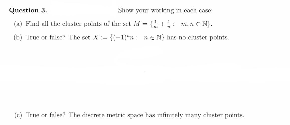 Question 3.
Show your working in each case:
{ +: m, n E N}.
1
(a) Find all the cluster points of the set M
(b) True or false? The set X :=
{(-1)"n :
n E N} has no cluster points.
(c) True or false? The discrete metric space has infinitely many cluster points.
