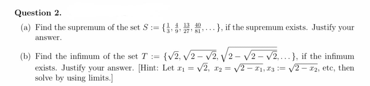 Question 2.
(a) Find the supremum of the set S :=
1 4 13 40
3' 9: 27 81
.}, if the supremum exists. Justify your
answer.
{v2, v2 – V2, V2 – /2 – v2,….}, if the infimum
V2
(b) Find the infimum of the set T :=
V2, x2 =
exists. Justify your answer. [Hint: Let x1 =
solve by using limits.]
- x1, x3 := V2 – x2, etc, then
