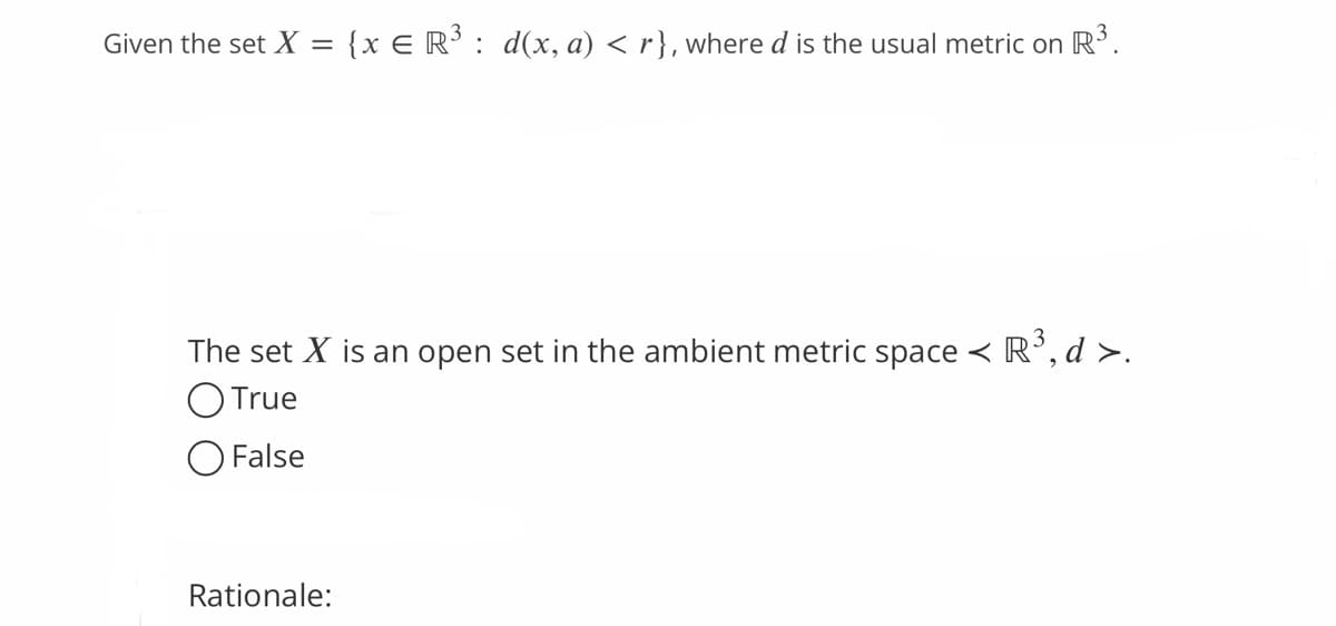 Given the set X = {x € R³ : d(x, a) < r}, where d is the usual metric on R³.
The set X is an open set in the ambient metric space < R³, d >.
O True
O False
Rationale: