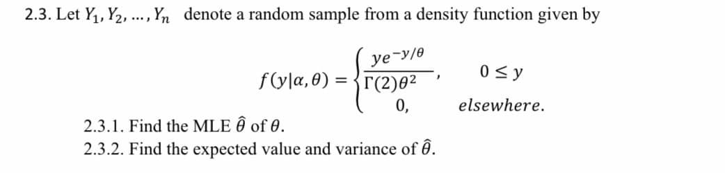 2.3. Let Y, Y2, .., Yn denote a random sample from a density function given by
ye-y/e
f(yla, 0) = {r(2)0²
0 < y
0,
elsewhere.
2.3.1. Find the MLE Ô of 0.
2.3.2. Find the expected value and variance of ê.
