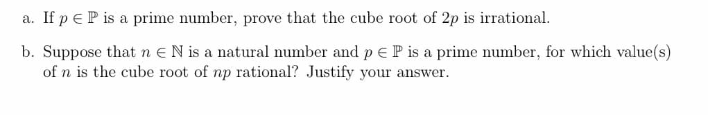 a. If p e P is a prime number, prove that the cube root of 2p is irrational.
b. Suppose that n EN is a natural number and p E P is a prime number, for which value(s)
of n is the cube root of np rational? Justify your answer.
