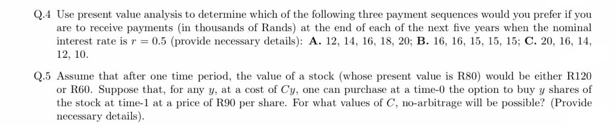 Q.4 Use present value analysis to determine which of the following three payment sequences would you prefer if you
are to receive payments (in thousands of Rands) at the end of each of the next five years when the nominal
interest rate is r = 0.5 (provide necessary details): A. 12, 14, 16, 18, 20; B. 16, 16, 15, 15, 15; C. 20, 16, 14,
12, 10.
Q.5 Assume that after one time period, the value of a stock (whose present value is R80) would be either R120
or R60. Suppose that, for any y, at a cost of Cy, one can purchase at a time-0 the option to buy y shares of
the stock at time-1 at a price of R90 per share. For what values of C, no-arbitrage will be possible? (Provide
necessary details).