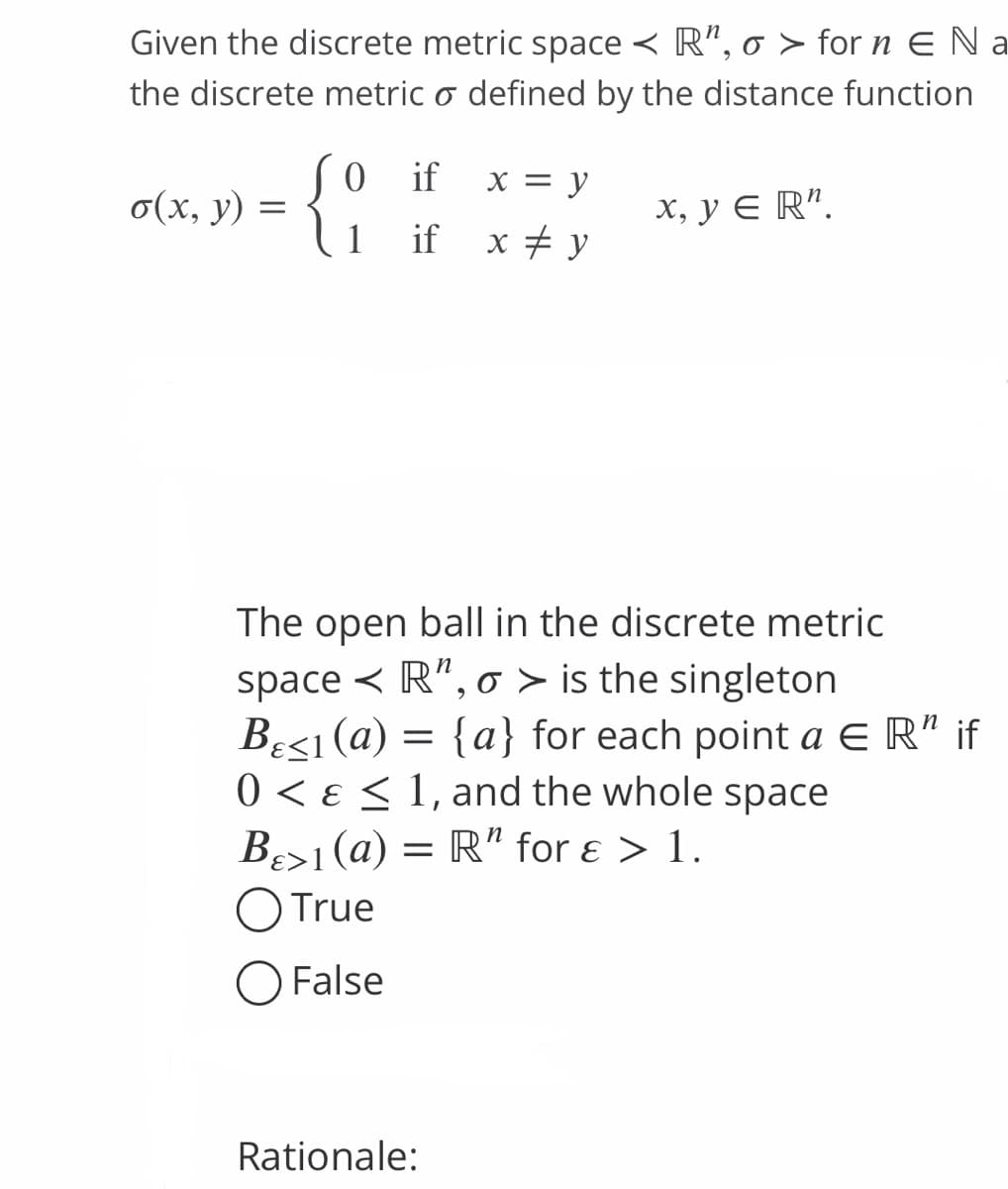 Given the discrete metric space < R", o > for n E Na
the discrete metric o defined by the distance function
o(x, y) =
0 if x = y
if x # y
x, y = R¹.
1
The open ball in the discrete metric
space < R", o > is the singleton
B<1 (a) = {a} for each point a ER" if
0 < < 1, and the whole space
B>1(a) = R" for ε > 1.
O True
O False
Rationale: