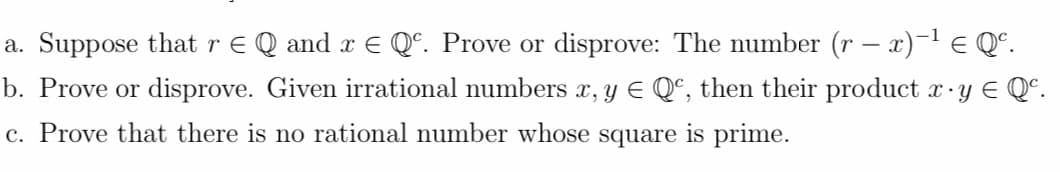 a. Suppose that r E Q and x E Qº. Prove or disprove: The number (r – x)-1 E Q°.
b. Prove or disprove. Given irrational numbers x, y E Qª, then their product xy E Q°.
c. Prove that there is no rational number whose square is prime.
