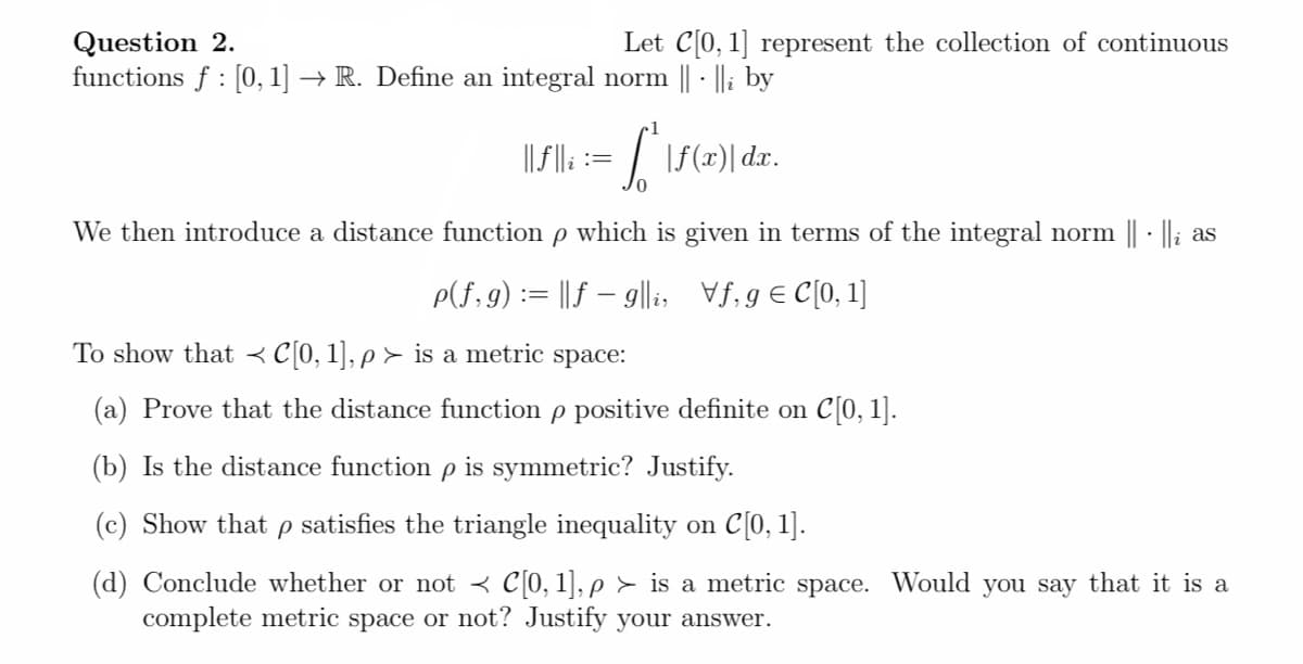 Question 2.
functions f : [0, 1] → R. Define an integral norm || - ||i by
Let C[0, 1] represent the collection of continuous
||f||: := / \f(x)| dx.
0.
We then introduce a distance function p which is given in terms of the integral norm || · Ili as
P(f,9) := ||f – 9|li, Vf, g€ C[0, 1]
To show that < C[0, 1], p > is a metric space:
(a) Prove that the distance function p positive definite on C[0, 1].
(b) Is the distance function p is symmetric? Justify.
(c) Show that p satisfies the triangle inequality on C[0, 1].
(d) Conclude whether or not < c[0, 1], p > is a metric space. Would you say that it is a
complete metric space or not? Justify your answer.
