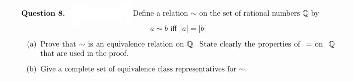 Question 8.
Define a relation - on the set of rational numbers Q by
a ~ b iff |a| = |b|
(a) Prove that
that are used in the proof.
is an equivalence relation on Q. State clearly the properties of
= on
(b) Give a complete set of equivalence class representatives for ~.
