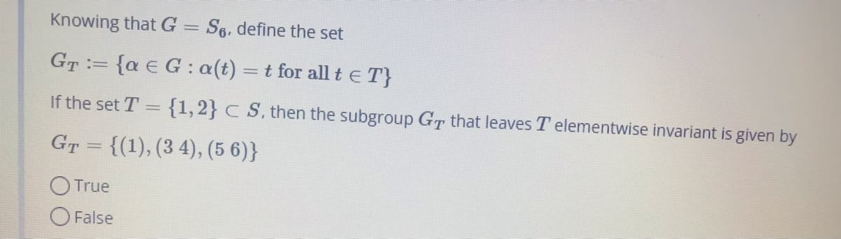 Knowing that G = Se, define the set
GT= {a € G: a(t) = t for all t € T}
:=
If the set T = {1, 2} CS, then the subgroup GT that leaves T elementwise invariant is given by
G™ = {(1), (3 4), (5 6)}
O True
O False