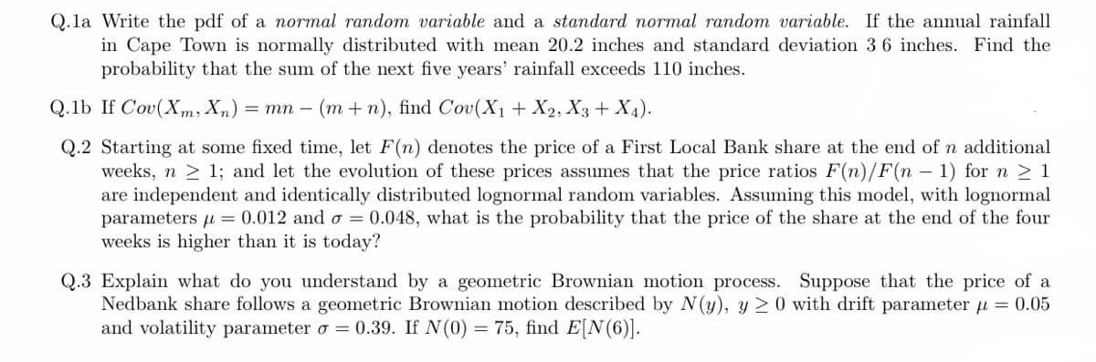 Q.la Write the pdf of a normal random variable and a standard normal random variable. If the annual rainfall
in Cape Town is normally distributed with mean 20.2 inches and standard deviation 3 6 inches. Find the
probability that the sum of the next five years' rainfall exceeds 110 inches.
Q.1b If Cov(Xm, Xn) = mn - (m + n), find Cov(X₁ + X2, X3 + X4).
Q.2 Starting at some fixed time, let F(n) denotes the price of a First Local Bank share at the end of n additional
weeks, n ≥ 1; and let the evolution of these prices assumes that the price ratios F(n)/F(n 1) for n ≥ 1
are independent and identically distributed lognormal random variables. Assuming this model, with lognormal
parameters μ = 0.012 and o = 0.048, what is the probability that the price of the share at the end of the four
weeks is higher than it is today?
Q.3 Explain what do you understand by a geometric Brownian motion process. Suppose that the price of a
Nedbank share follows a geometric Brownian motion described by N(y), y ≥ 0 with drift parameter μ = 0.05
and volatility parameter o= 0.39. If N(0) = 75, find E[N(6)].