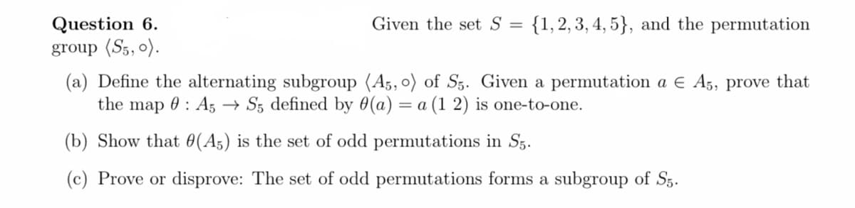 Question 6.
Given the set S =
{1,2, 3, 4, 5}, and the permutation
group (S5, 0).
(a) Define the alternating subgroup (A5, o) of Sz. Given a permutation a E A5, prove that
the map 0 : A, → Sz defined by 0(a) = a (1 2) is one-to-one.
(b) Show that 0(A5) is the set of odd permutations in Sg.
(c) Prove or disprove: The set of odd permutations forms a subgroup of S5.
