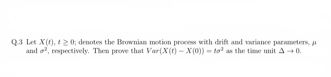 Q.3 Let X(t), t≥ 0; denotes the Brownian motion process with drift and variance parameters, μ
and 2, respectively. Then prove that Var(X(t) - X(0)) = to² as the time unit A → 0.