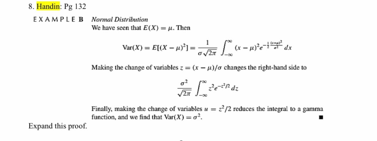8. Handin: Pg 132
EXAMPLEB
Normal Distribution
We have seen that E(X) = µ. Then
1
Var(X):
= E[(X – µ)²] =
(x -
-00
Making the change of variables z = (x – µ)/o changes the right-hand side to
2/2 reduces the integral to a gamma
Finally, making the change of variables u =
function, and we find that Var(X)=o².
Expand this proof.
