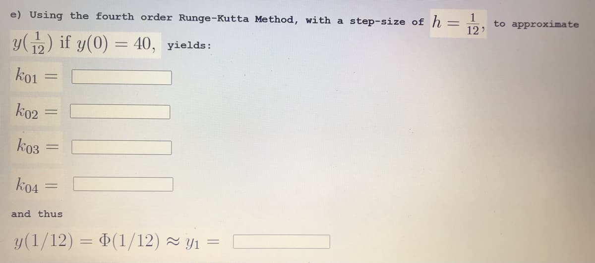 e) Using the fourth order Runge-Kutta Method, with a step-size of h =
1
%3D
to approximate
12)
y(p) if y(0) = 40, yields:
12
ko1
ko2
kоз
ko4
and thus
y(1/12) = (1/12) ~ Y1 =
||
