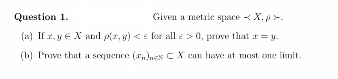 Question 1.
Given a metric space < X, p>.
(a) If x, y E X and p(x, y) < ɛ for all e > 0, prove that x =
= y.
(b) Prove that a sequence (xn)nƐN C X can have at most one limit.
