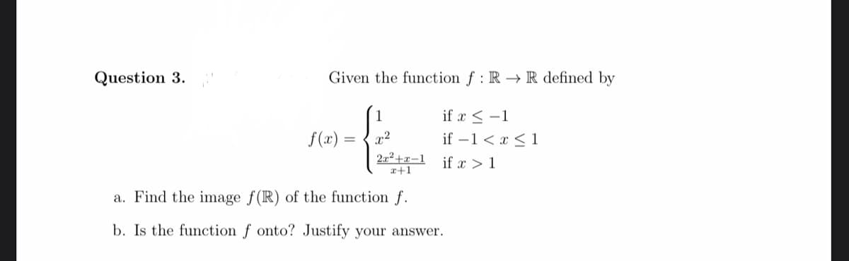 Question 3.
Given the function f : R → R defined by
1
if x < -1
f(x) =
if –1 < x <1
x2
22+x-1
if x > 1
r+1
a. Find the image f(R) of the function f.
b. Is the function f onto? Justify your answer.
