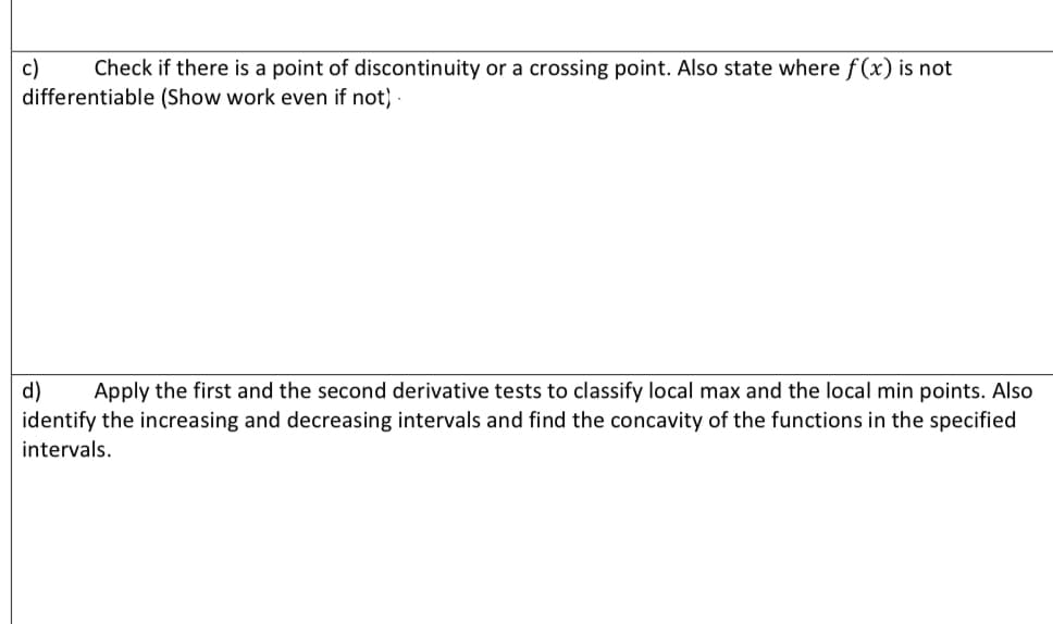 Check if there is a point of discontinuity or a crossing point. Also state where f (x) is not
c)
differentiable (Show work even if not) -
d)
identify the increasing and decreasing intervals and find the concavity of the functions in the specified
Apply the first and the second derivative tests to classify local max and the local min points. Also
intervals.
