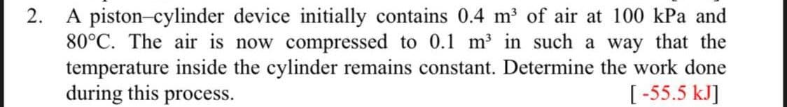2. A piston-cylinder device initially contains 0.4 m³ of air at 100 kPa and
80°C. The air is now compressed to 0.1 m³ in such a way that the
temperature inside the cylinder remains constant. Determine the work done
during this process.
[-55.5 kJ]
