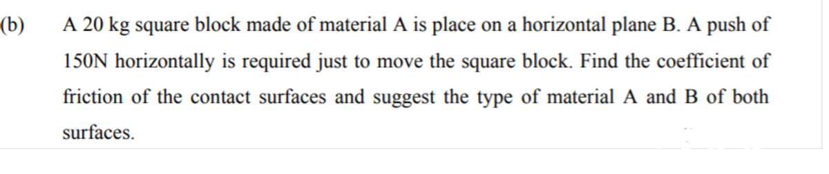 (b)
A 20 kg square block made of material A is place on a horizontal plane B. A push of
150N horizontally is required just to move the square block. Find the coefficient of
friction of the contact surfaces and suggest the type of material A and B of both
surfaces.
