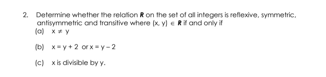 Determine whether the relation R on the set of all integers is reflexive, symmetric,
antisymmetric and transitive where (x, y) e R if and only if
(a) x + y
2.
(b)
X = y + 2 or x = y - 2
(c)
x is divisible by y.
