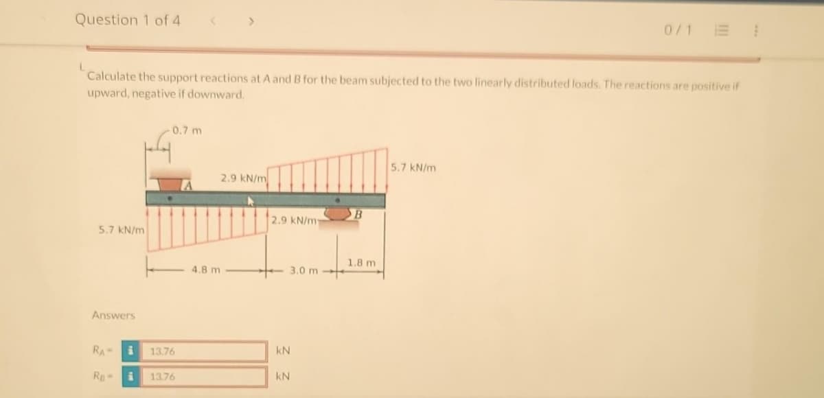 Question 1 of 4
L
5.7 kN/m
Calculate the support reactions at A and B for the beam subjected to the two linearly distributed loads. The reactions are positive if
upward, negative if downward.
Answers
RA-
RB-
i
i
0.7 m
13.76
<
13.76
2.9 kN/m
4.8 m
2.9 kN/m
kN
kN
3.0 m-
1.8 m
0/11
5.7 kN/m