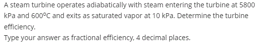 A steam turbine operates adiabatically with steam entering the turbine at 5800
kPa and 600°C and exits as saturated vapor at 10 kPa. Determine the turbine
efficiency.
Type your answer as fractional efficiency, 4 decimal places.
