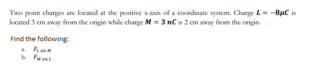 Two point charges are located at the positive x-axis of a coordinate system. Charge L = -8µC is
located 3 cm away from the origin while charge M = 3 nC is 2 cm away from the origin.
Find the following:
a. FL on M
b. FM on L

