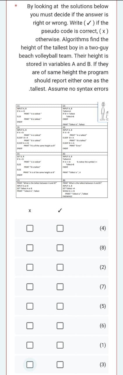 By looking at the solutions below
you must decide if the answer is
right or wrong. Write (✓) if the
pseudo code is correct, (x)
otherwise. Algorithms find the
height of the tallest boy in a two-guy
beach volleyball team. Their height is
stored in variables A and B. If they
are of same height the program
should report either one as the
.tallest. Assume no syntax errors
(3)
INPUTA, B
IF AB
ELSE
ENDI
(3)
INPUTA, B
IFA>B
PRINT A is talest"
ENDIF
PRINT Bis tallest
ELSEF BA
ELSE
ELSE
PRINT A is talest
ELSEIF A B
ENDIF
PRINT is tallest
(5)
SET A, B
IFA>D
PRINT "A is of the same height as 8
PRINT A is taled"
PRINT "Ballest
PRINT "A is of the same height as B
(17)
PRINT "What is the tallest between A and Br
INPUT A or B
SET Tallest A or
PRINT Tallest a, Tallest
X
U
U
U
✓
(2)
INPUTA,
Tallest A
FB Tallest
Tallest t
ENDIF
PRINT "Tallest is", Tallest
(4)
INPUTA, B
FA>B
PRINT A is tallest
ELSER BA
ENDIF
PRINT is talest
ELSEF8A
PRINT "Error"
(16)
INPUTA, B
Tallest-A
FAB
ENDIF
PRINT "Tallestis", A
Tallest-B
% notice the symbol
(8)
PRINT "What is the tallest between A and B7
INPUTA, B
SET Tallest A
WHILE AB
PRINT" Tallest is", Tallest
ENDWHILE
(4)
(8)
(2)
(7)
(5)
(6)
(1)
(3)