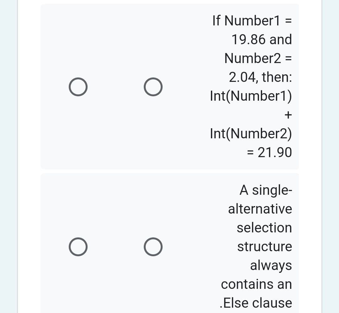 O
O
O
O
If Number1=
19.86 and
Number2 =
2.04, then:
Int(Number1)
+
Int(Number2)
= 21.90
A single-
alternative
selection
structure
always
contains an
.Else clause
